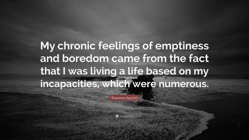 Susanna Kaysen Quote: “My chronic feelings of emptiness and boredom came from the fact that I was living a life based on my incapacities, which were numerous.”
