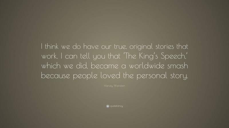 Harvey Weinstein Quote: “I think we do have our true, original stories that work. I can tell you that ‘The King’s Speech,’ which we did, became a worldwide smash because people loved the personal story.”