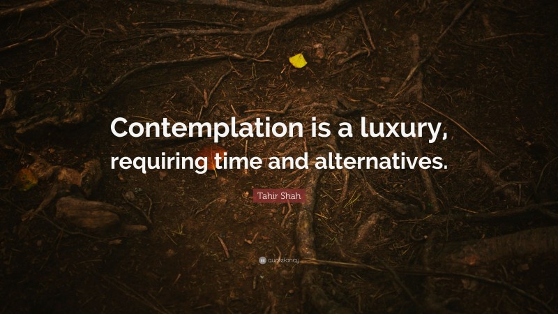 Tahir Shah Quote: “Contemplation is a luxury, requiring time and alternatives.”