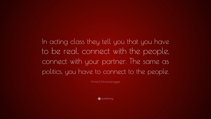 Arnold Schwarzenegger Quote: “In acting class they tell you that you have to be real, connect with the people, connect with your partner. The same as politics, you have to connect to the people.”