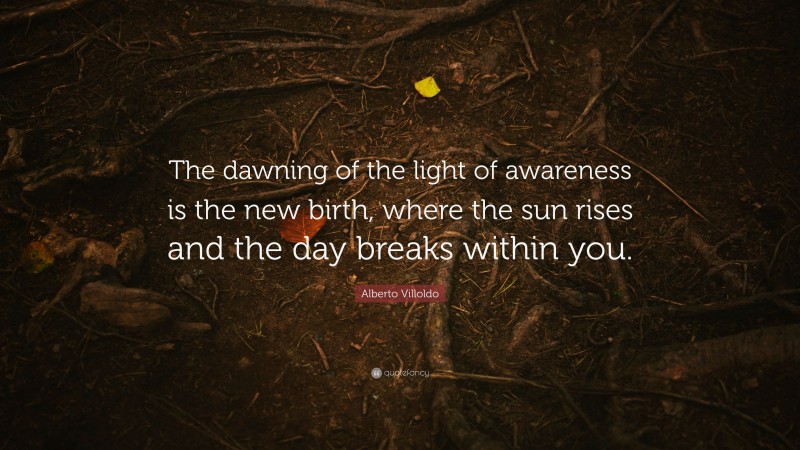 Alberto Villoldo Quote: “The dawning of the light of awareness is the new birth, where the sun rises and the day breaks within you.”