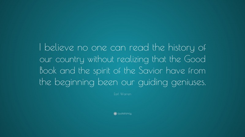 Earl Warren Quote: “I believe no one can read the history of our country without realizing that the Good Book and the spirit of the Savior have from the beginning been our guiding geniuses.”