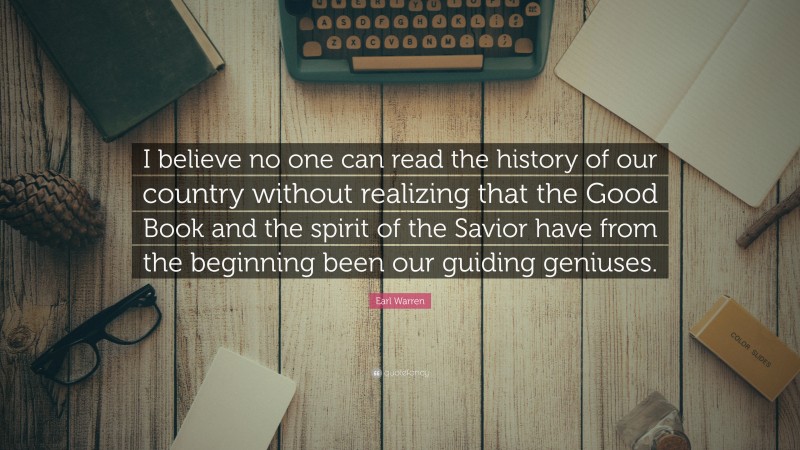 Earl Warren Quote: “I believe no one can read the history of our country without realizing that the Good Book and the spirit of the Savior have from the beginning been our guiding geniuses.”