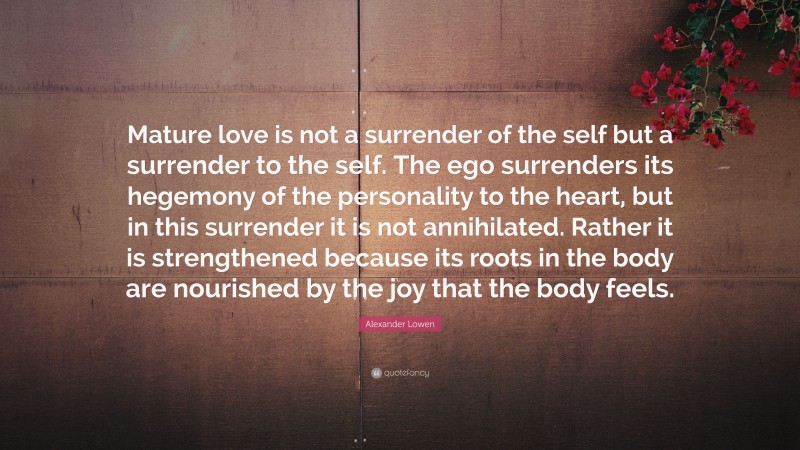 Alexander Lowen Quote: “Mature love is not a surrender of the self but a surrender to the self. The ego surrenders its hegemony of the personality to the heart, but in this surrender it is not annihilated. Rather it is strengthened because its roots in the body are nourished by the joy that the body feels.”