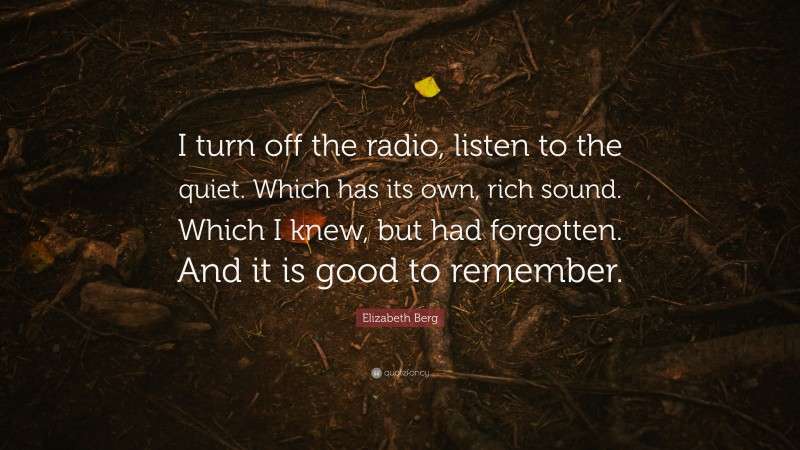 Elizabeth Berg Quote: “I turn off the radio, listen to the quiet. Which has its own, rich sound. Which I knew, but had forgotten. And it is good to remember.”