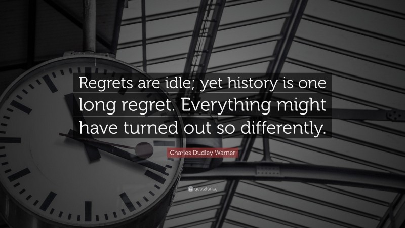 Charles Dudley Warner Quote: “Regrets are idle; yet history is one long regret. Everything might have turned out so differently.”