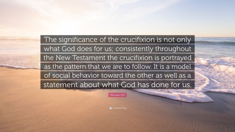 Miroslav Volf Quote: “The significance of the crucifixion is not only what God does for us; consistently throughout the New Testament the crucifixion is portrayed as the pattern that we are to follow. It is a model of social behavior toward the other as well as a statement about what God has done for us.”