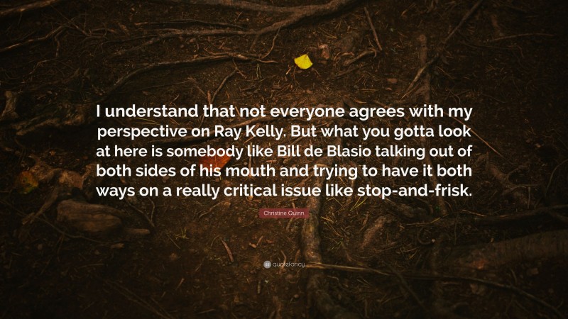 Christine Quinn Quote: “I understand that not everyone agrees with my perspective on Ray Kelly. But what you gotta look at here is somebody like Bill de Blasio talking out of both sides of his mouth and trying to have it both ways on a really critical issue like stop-and-frisk.”