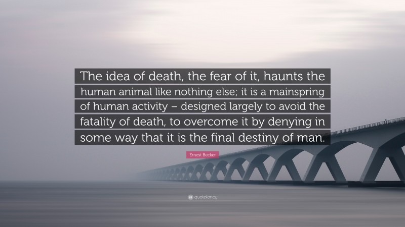 Ernest Becker Quote: “The idea of death, the fear of it, haunts the human animal like nothing else; it is a mainspring of human activity – designed largely to avoid the fatality of death, to overcome it by denying in some way that it is the final destiny of man.”