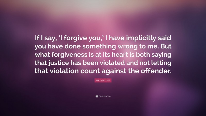 Miroslav Volf Quote: “If I say, ‘I forgive you,’ I have implicitly said you have done something wrong to me. But what forgiveness is at its heart is both saying that justice has been violated and not letting that violation count against the offender.”