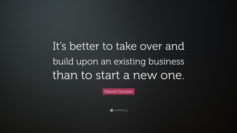 Harold Geneen Quote: “It’s better to take over and build upon an existing business than to start a new one.”