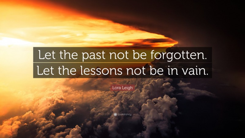 Lora Leigh Quote: “Let the past not be forgotten. Let the lessons not be in vain.”
