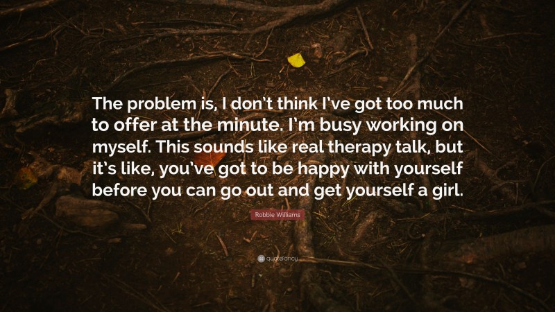 Robbie Williams Quote: “The problem is, I don’t think I’ve got too much to offer at the minute. I’m busy working on myself. This sounds like real therapy talk, but it’s like, you’ve got to be happy with yourself before you can go out and get yourself a girl.”
