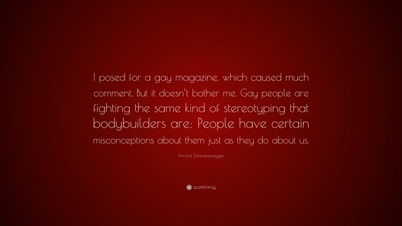 Arnold Schwarzenegger Quote: “I posed for a gay magazine, which caused much comment. But it doesn’t bother me. Gay people are fighting the same kind of stereotyping that bodybuilders are: People have certain misconceptions about them just as they do about us.”