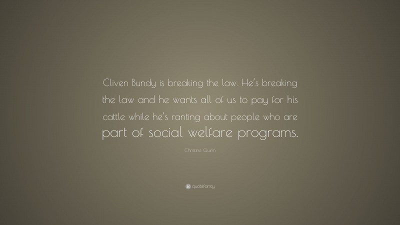 Christine Quinn Quote: “Cliven Bundy is breaking the law. He’s breaking the law and he wants all of us to pay for his cattle while he’s ranting about people who are part of social welfare programs.”