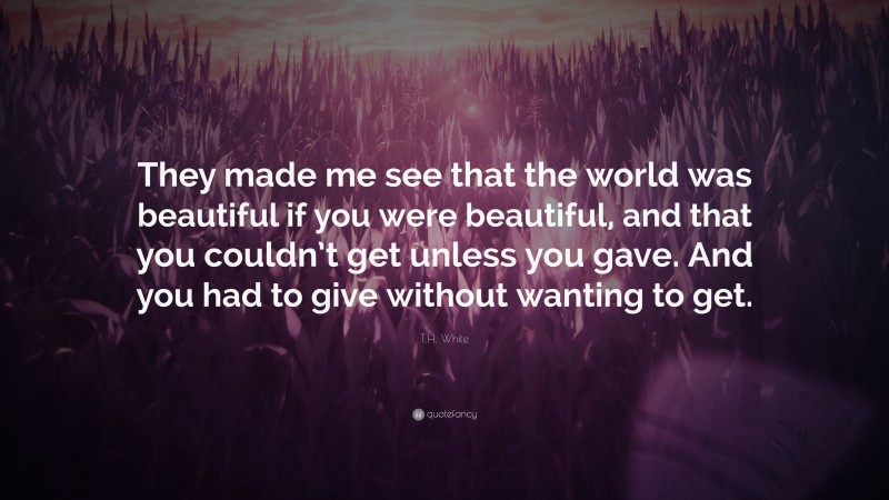 T.H. White Quote: “They made me see that the world was beautiful if you were beautiful, and that you couldn’t get unless you gave. And you had to give without wanting to get.”