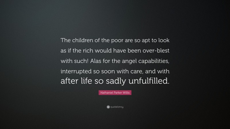 Nathaniel Parker Willis Quote: “The children of the poor are so apt to look as if the rich would have been over-blest with such! Alas for the angel capabilities, interrupted so soon with care, and with after life so sadly unfulfilled.”