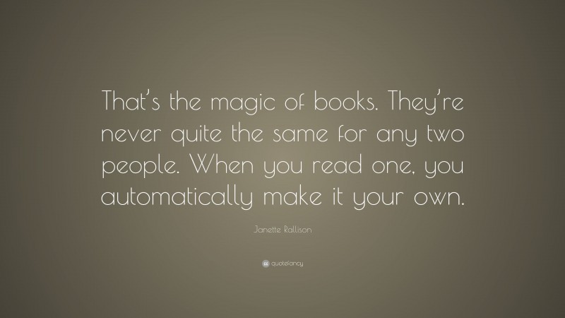 Janette Rallison Quote: “That’s the magic of books. They’re never quite the same for any two people. When you read one, you automatically make it your own.”