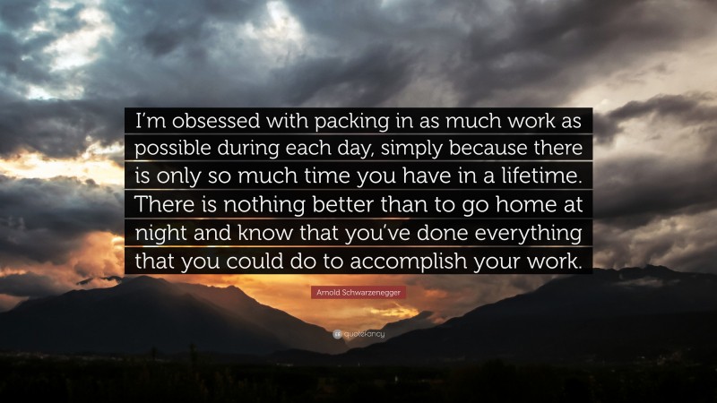 Arnold Schwarzenegger Quote: “I’m obsessed with packing in as much work as possible during each day, simply because there is only so much time you have in a lifetime. There is nothing better than to go home at night and know that you’ve done everything that you could do to accomplish your work.”