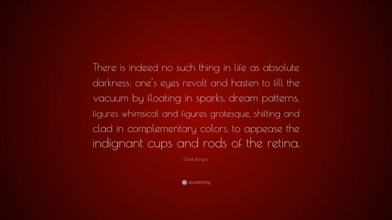 Gelett Burgess Quote: “There is indeed no such thing in life as absolute darkness; one’s eyes revolt and hasten to fill the vacuum by floating in sparks, dream patterns, figures whimsical and figures grotesque, shifting and clad in complementary colors, to appease the indignant cups and rods of the retina.”