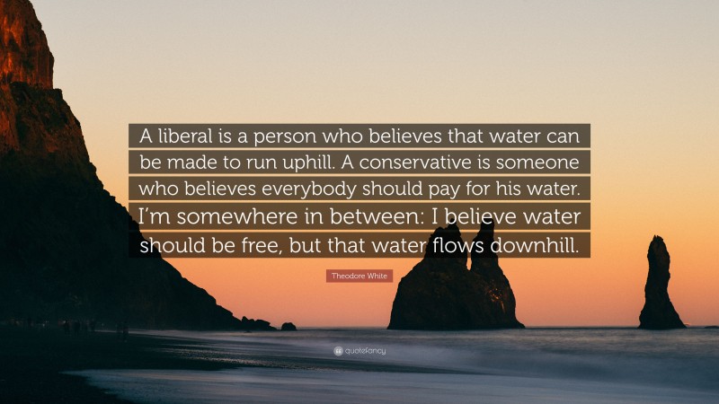 Theodore White Quote: “A liberal is a person who believes that water can be made to run uphill. A conservative is someone who believes everybody should pay for his water. I’m somewhere in between: I believe water should be free, but that water flows downhill.”