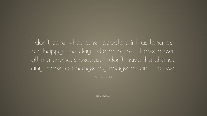 Sebastian Vettel Quote: “I don’t care what other people think as long as I am happy. The day I die or retire, I have blown all my chances because I don’t have the chance any more to change my image as an F1 driver.”