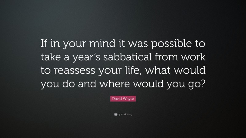David Whyte Quote: “If in your mind it was possible to take a year’s sabbatical from work to reassess your life, what would you do and where would you go?”