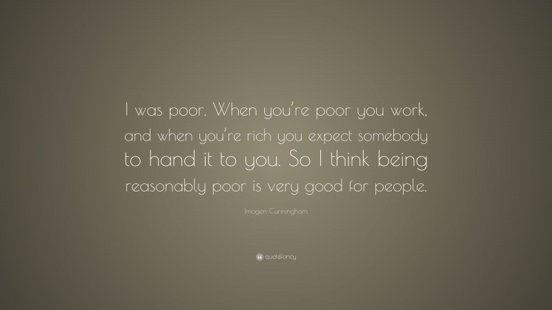Imogen Cunningham Quote: “I was poor. When you’re poor you work, and when you’re rich you expect somebody to hand it to you. So I think being reasonably poor is very good for people.”