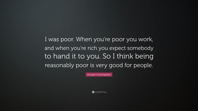 Imogen Cunningham Quote: “I was poor. When you’re poor you work, and when you’re rich you expect somebody to hand it to you. So I think being reasonably poor is very good for people.”