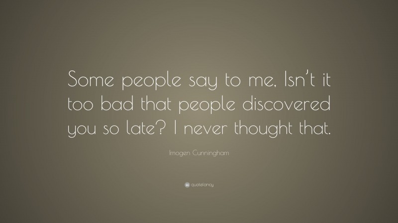 Imogen Cunningham Quote: “Some people say to me, Isn’t it too bad that people discovered you so late? I never thought that.”