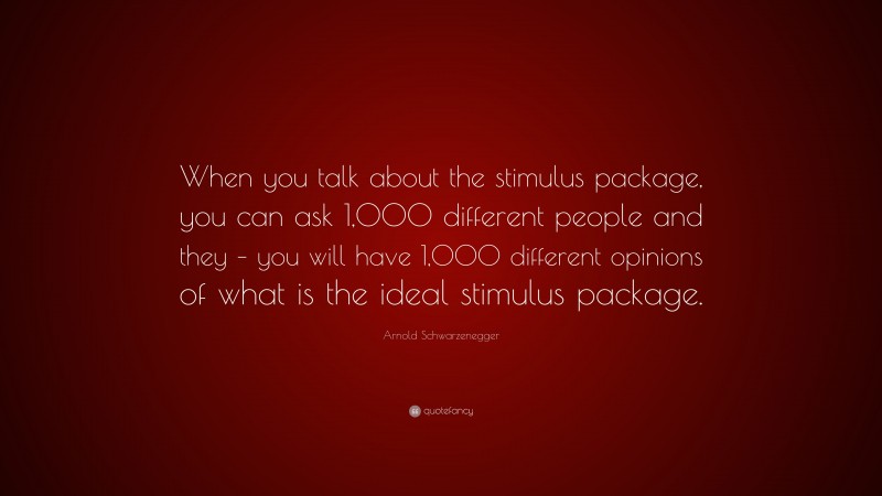 Arnold Schwarzenegger Quote: “When you talk about the stimulus package, you can ask 1,000 different people and they – you will have 1,000 different opinions of what is the ideal stimulus package.”