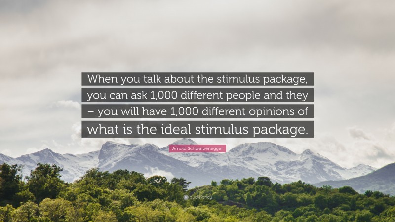 Arnold Schwarzenegger Quote: “When you talk about the stimulus package, you can ask 1,000 different people and they – you will have 1,000 different opinions of what is the ideal stimulus package.”