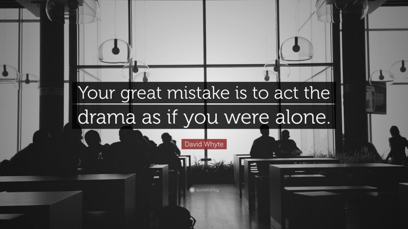 David Whyte Quote: “Your great mistake is to act the drama as if you were alone.”