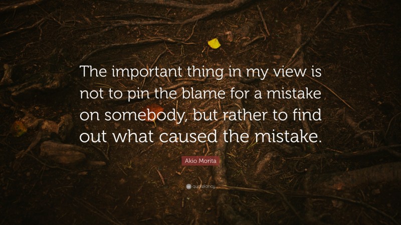 Akio Morita Quote: “The important thing in my view is not to pin the blame for a mistake on somebody, but rather to find out what caused the mistake.”