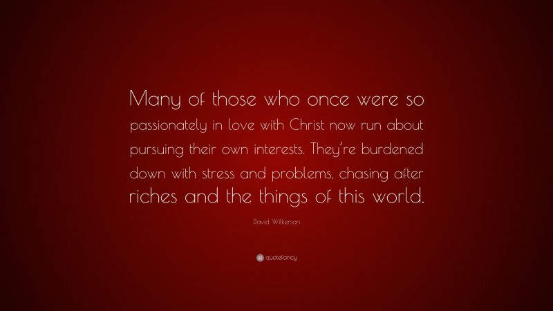 David Wilkerson Quote: “Many of those who once were so passionately in love with Christ now run about pursuing their own interests. They’re burdened down with stress and problems, chasing after riches and the things of this world.”