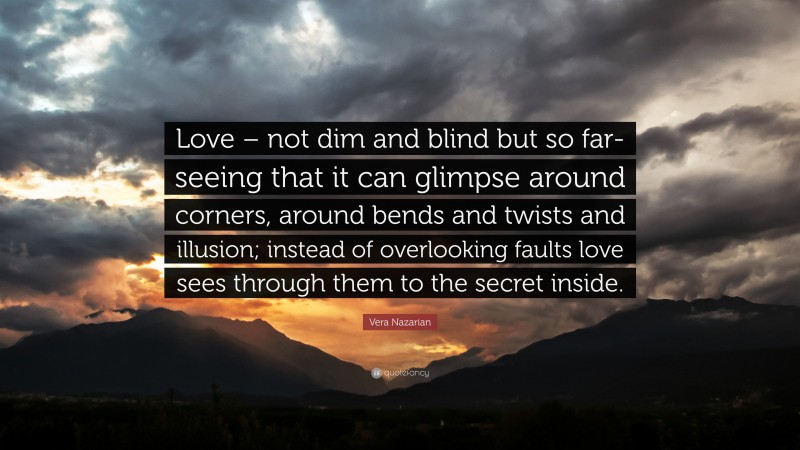 Vera Nazarian Quote: “Love – not dim and blind but so far-seeing that it can glimpse around corners, around bends and twists and illusion; instead of overlooking faults love sees through them to the secret inside.”