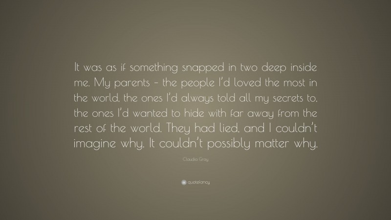 Claudia Gray Quote: “It was as if something snapped in two deep inside me. My parents – the people I’d loved the most in the world, the ones I’d always told all my secrets to, the ones I’d wanted to hide with far away from the rest of the world. They had lied, and I couldn’t imagine why. It couldn’t possibly matter why.”
