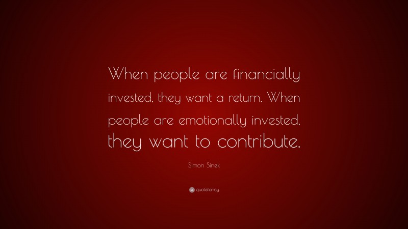 Simon Sinek Quote: “When people are financially invested, they want a return. When people are emotionally invested, they want to contribute.”