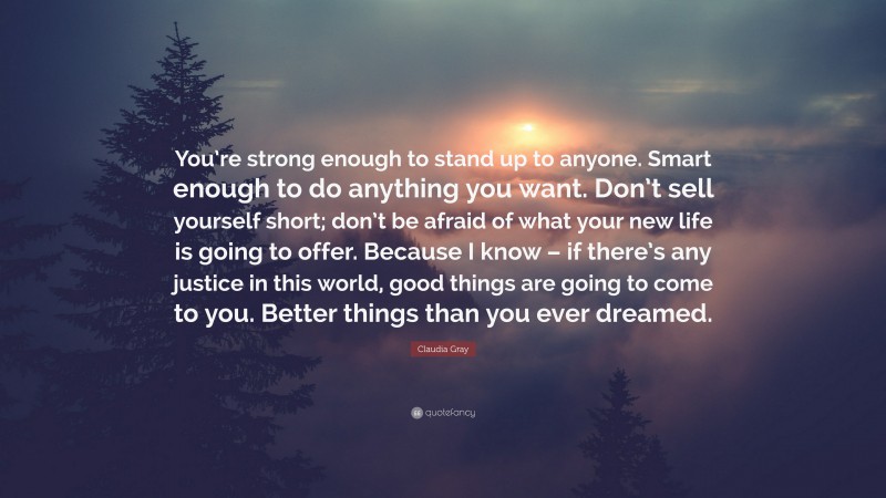 Claudia Gray Quote: “You’re strong enough to stand up to anyone. Smart enough to do anything you want. Don’t sell yourself short; don’t be afraid of what your new life is going to offer. Because I know – if there’s any justice in this world, good things are going to come to you. Better things than you ever dreamed.”