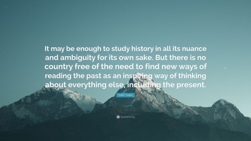 Colm Tóibín Quote: “It may be enough to study history in all its nuance and ambiguity for its own sake. But there is no country free of the need to find new ways of reading the past as an inspiring way of thinking about everything else, including the present.”