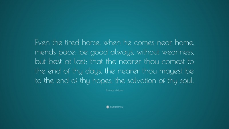 Thomas Adams Quote: “Even the tired horse, when he comes near home, mends pace: be good always, without weariness, but best at last; that the nearer thou comest to the end of thy days, the nearer thou mayest be to the end of thy hopes, the salvation of thy soul.”