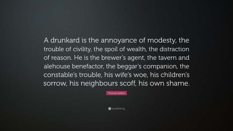 Thomas Adams Quote: “A drunkard is the annoyance of modesty, the trouble of civility, the spoil of wealth, the distraction of reason. He is the brewer’s agent, the tavern and alehouse benefactor, the beggar’s companion, the constable’s trouble, his wife’s woe, his children’s sorrow, his neighbours scoff, his own shame.”