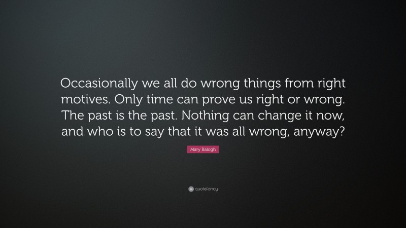 Mary Balogh Quote: “Occasionally we all do wrong things from right motives. Only time can prove us right or wrong. The past is the past. Nothing can change it now, and who is to say that it was all wrong, anyway?”
