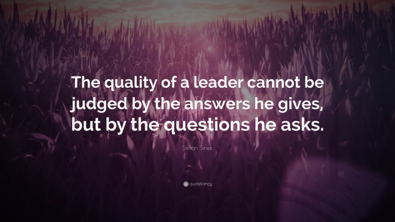Simon Sinek Quote: “The quality of a leader cannot be judged by the answers he gives, but by the questions he asks.”