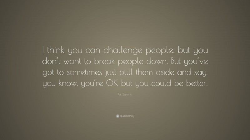 Pat Summitt Quote: “I think you can challenge people, but you don’t want to break people down. But you’ve got to sometimes just pull them aside and say, you know, you’re OK but you could be better.”