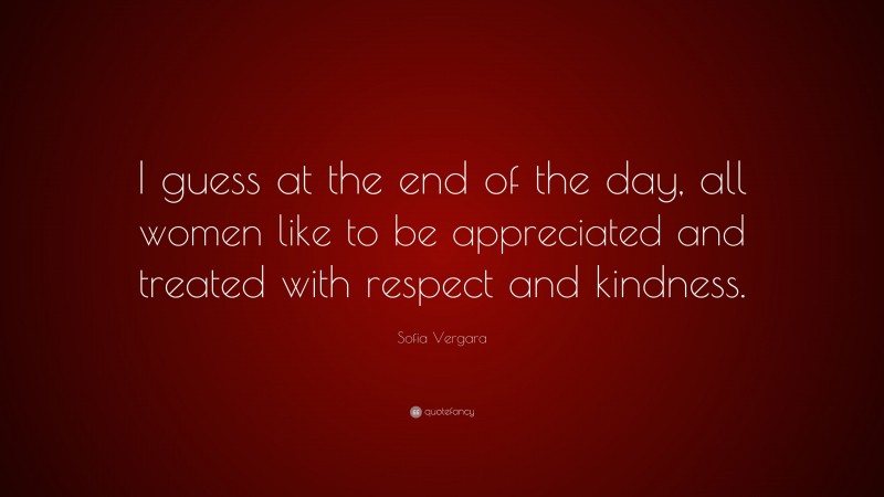 Sofia Vergara Quote: “I guess at the end of the day, all women like to be appreciated and treated with respect and kindness.”