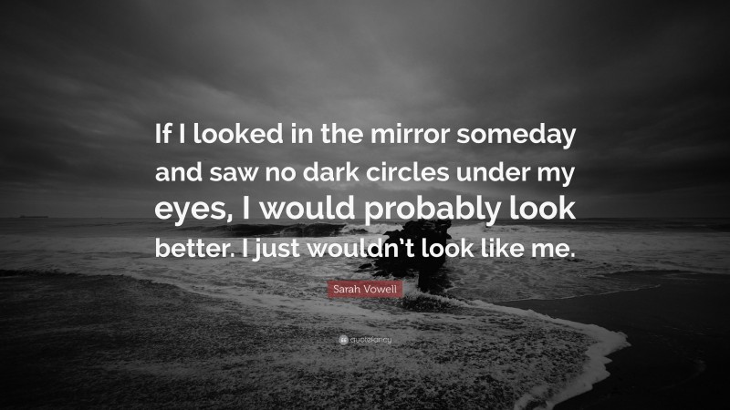 Sarah Vowell Quote: “If I looked in the mirror someday and saw no dark circles under my eyes, I would probably look better. I just wouldn’t look like me.”