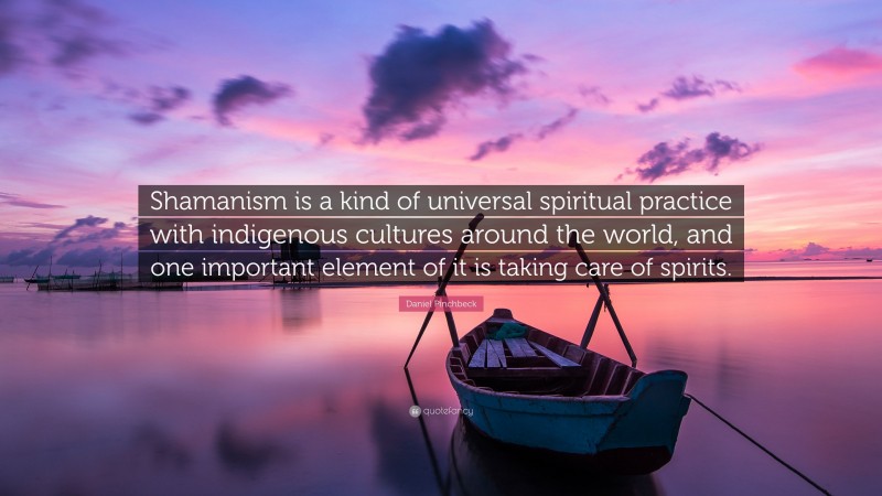 Daniel Pinchbeck Quote: “Shamanism is a kind of universal spiritual practice with indigenous cultures around the world, and one important element of it is taking care of spirits.”