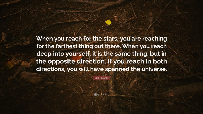 Vera Nazarian Quote: “When you reach for the stars, you are reaching for the farthest thing out there. When you reach deep into yourself, it is the same thing, but in the opposite direction. If you reach in both directions, you will have spanned the universe.”
