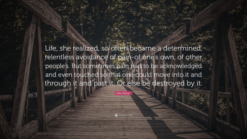 Mary Balogh Quote: “Life, she realized, so often became a determined, relentless avoidance of pain-of one’s own, of other people’s. But sometimes pain had to be acknowledged and even touched so that one could move into it and through it and past it. Or else be destroyed by it.”
